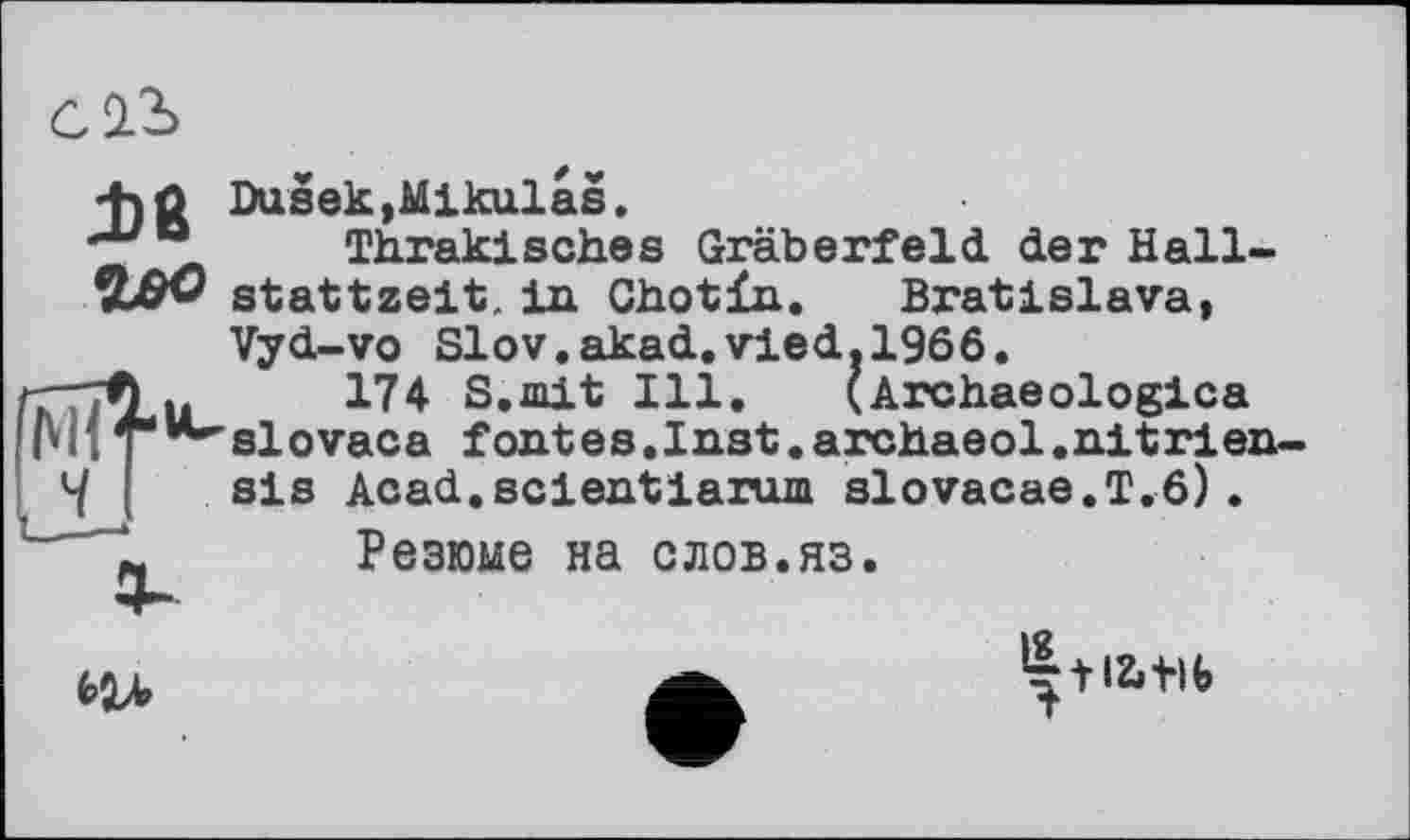 ﻿wo
Dusek,Mikulas.
Thrakisches Gräberfeld der Hallstattzeit. in Chotïn. Bratislava,
Vyd-vo Slov.akad.vied.1966.
174 S.mit Ill. (Archaeologica slovaca fontes.Inst.archaeol.nitrien sis Acad.scientiarum slovacae.T.6).
Резюме на слов.яз.

